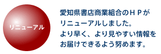 リニューアル 愛知県書店商業組合のHPがリニューアルしました。より早く、より見やすい情報をお届けできるよう努めます。